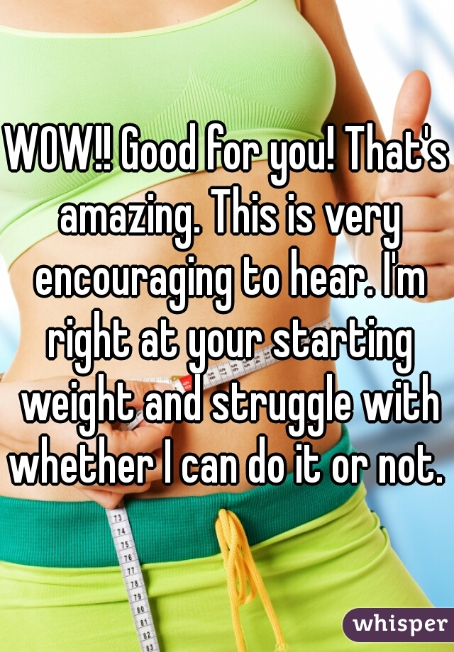 WOW!! Good for you! That's amazing. This is very encouraging to hear. I'm right at your starting weight and struggle with whether I can do it or not. 