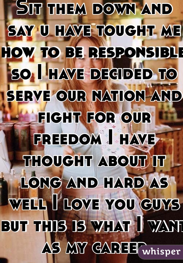 Sit them down and say u have tought me how to be responsible so I have decided to serve our nation and fight for our freedom I have thought about it long and hard as well I love you guys but this is what I want as my career 