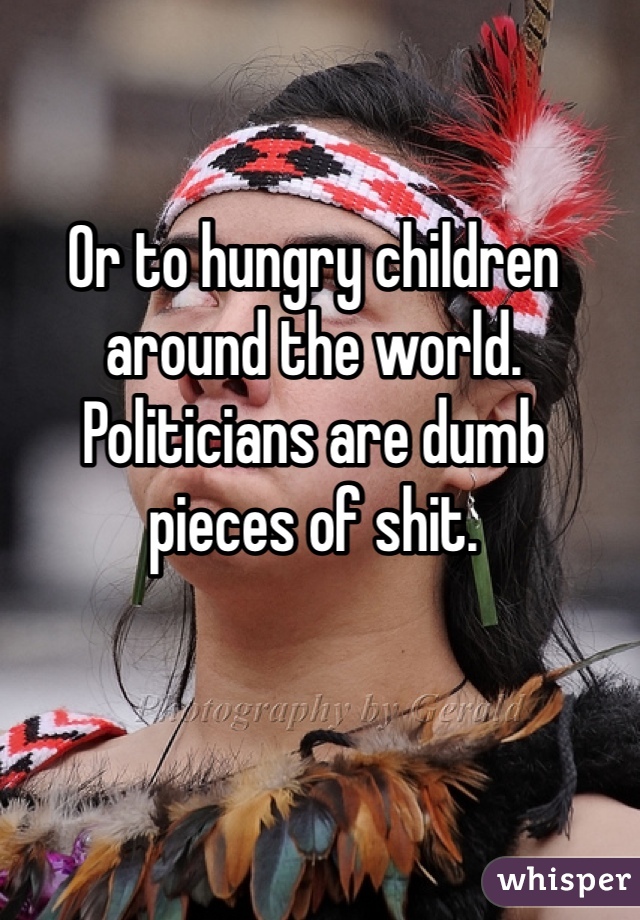 Or to hungry children around the world. Politicians are dumb pieces of shit. 