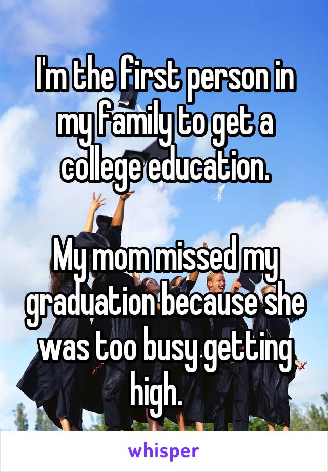 I'm the first person in my family to get a college education.

My mom missed my graduation because she was too busy getting high.   