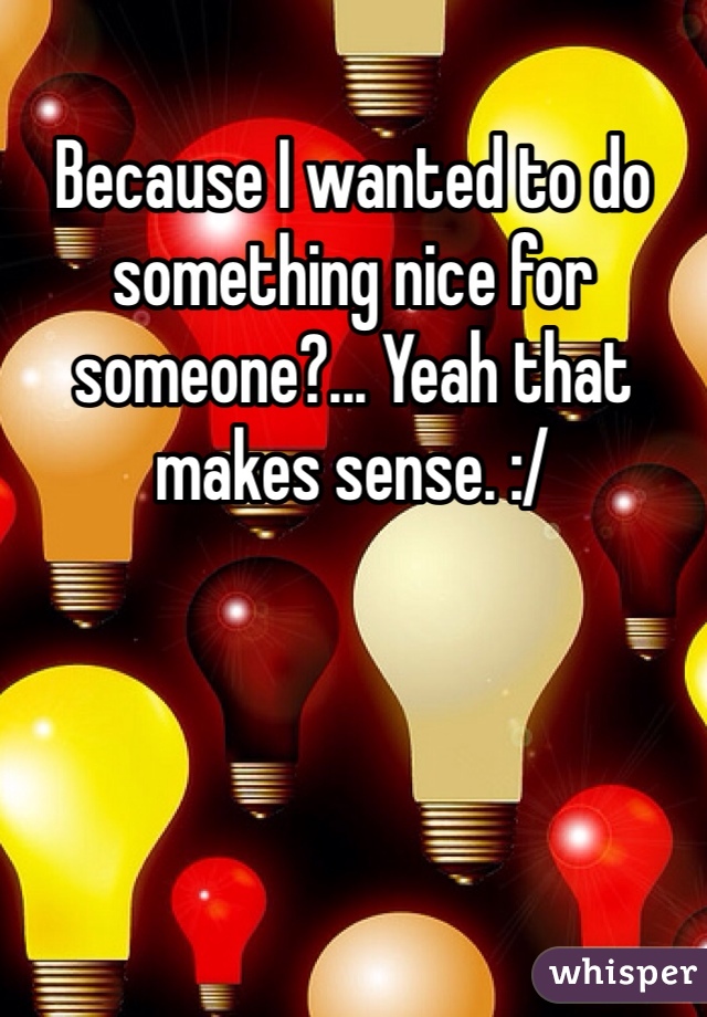 Because I wanted to do something nice for someone?... Yeah that makes sense. :/ 