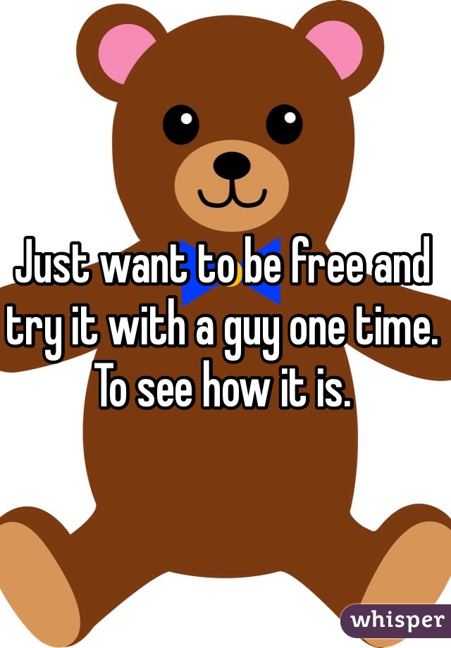 Just want to be free and try it with a guy one time. To see how it is. 