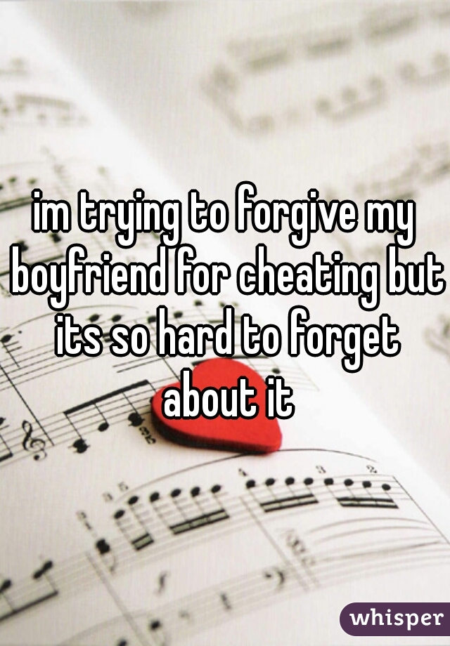 im trying to forgive my boyfriend for cheating but its so hard to forget about it