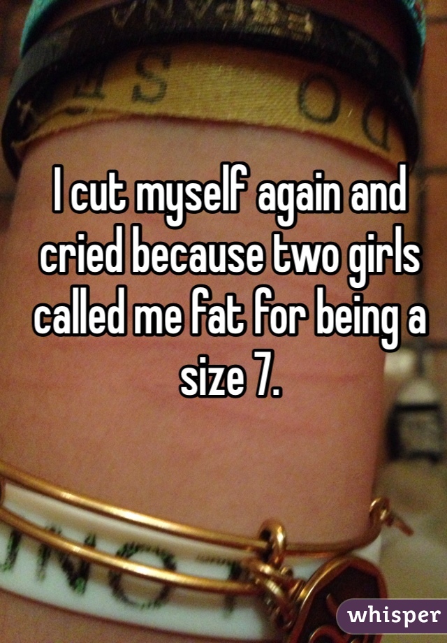 I cut myself again and cried because two girls called me fat for being a size 7.  