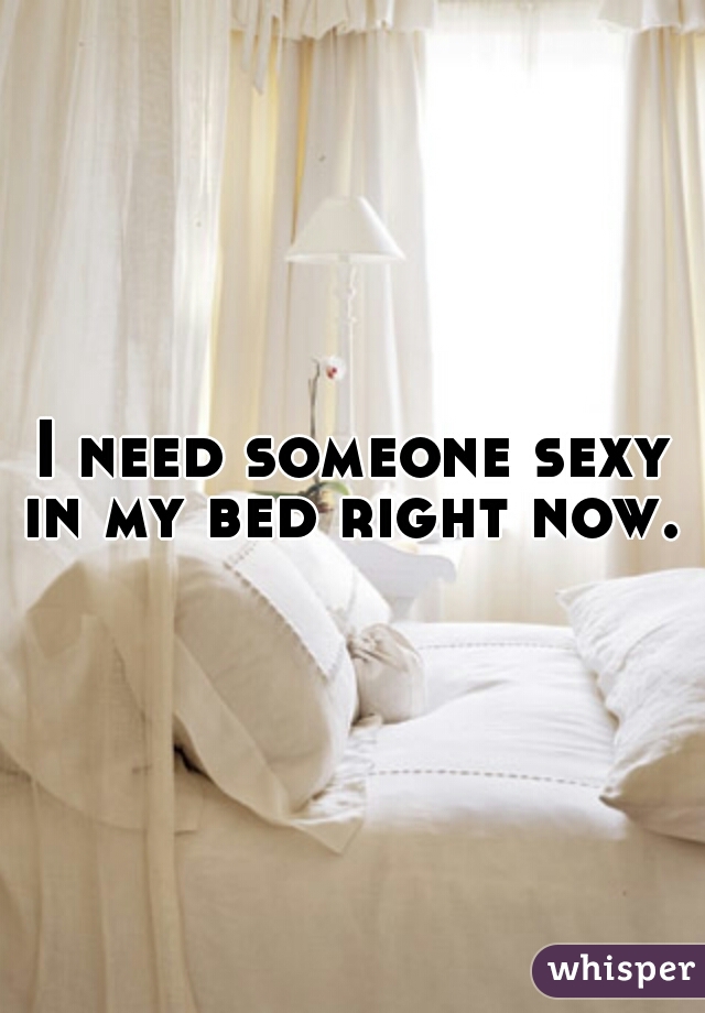 I need someone sexy in my bed right now.  