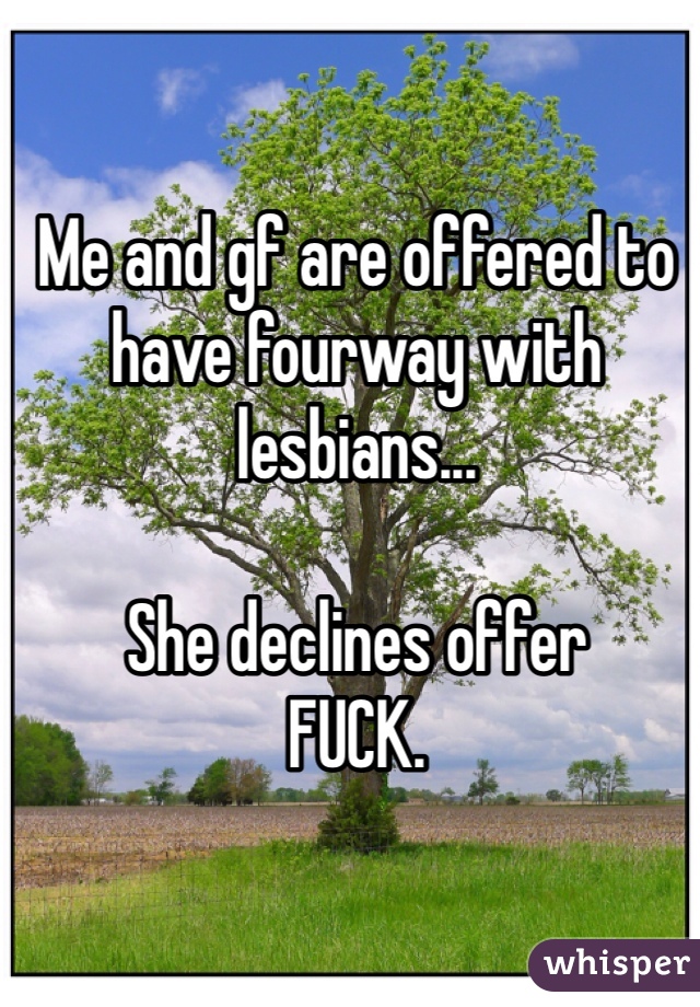 Me and gf are offered to have fourway with lesbians...

She declines offer
FUCK.