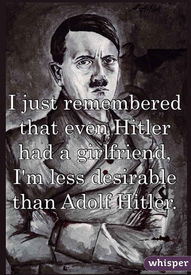 I just remembered that even Hitler had a girlfriend, I'm less desirable than Adolf Hitler. 
