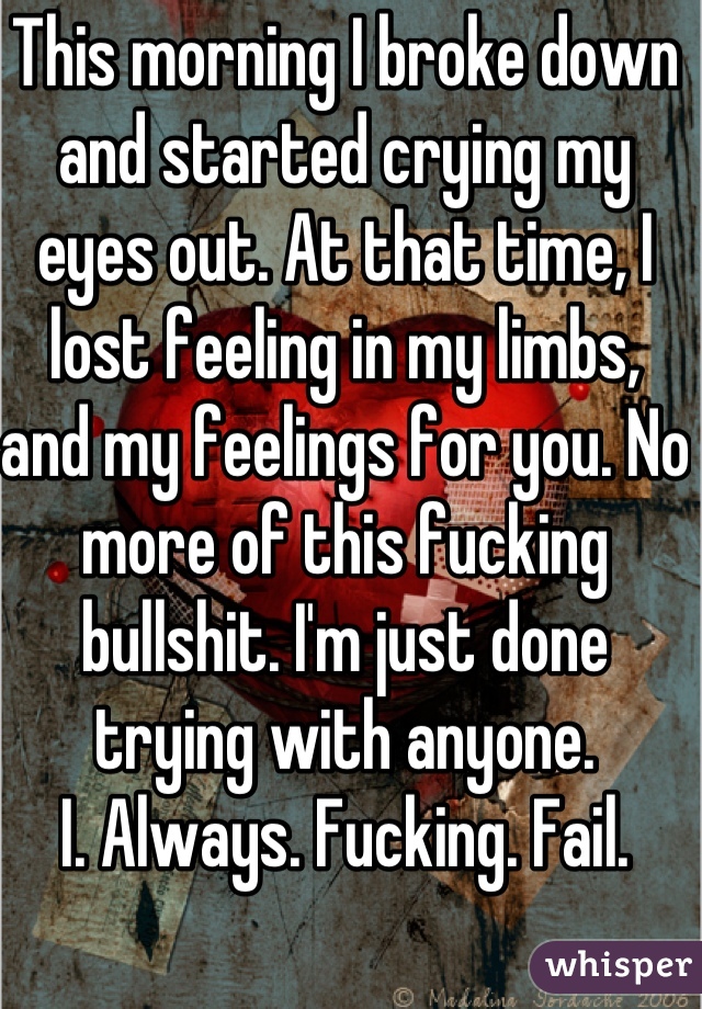 This morning I broke down and started crying my eyes out. At that time, I lost feeling in my limbs, and my feelings for you. No more of this fucking bullshit. I'm just done trying with anyone.
I. Always. Fucking. Fail.