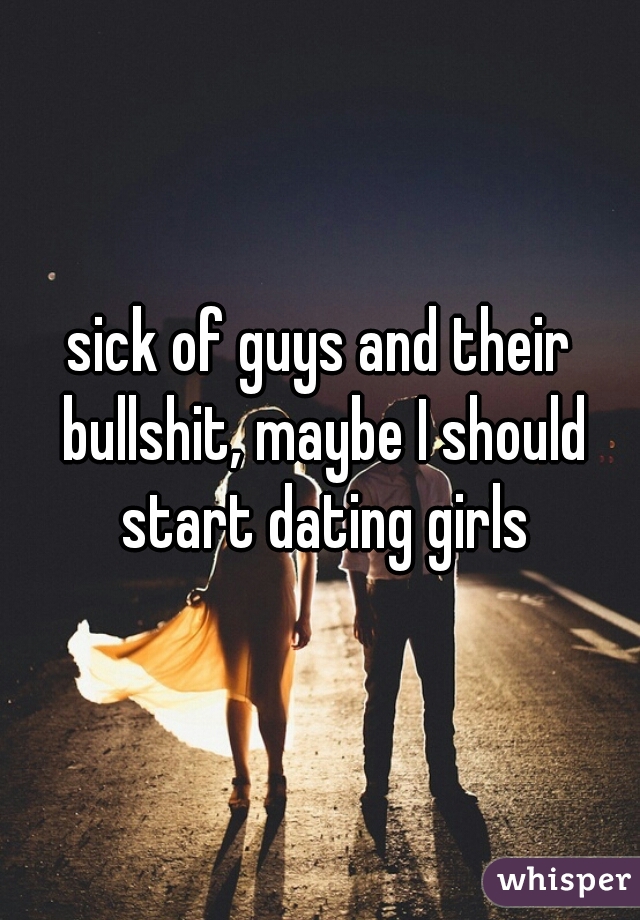 sick of guys and their bullshit, maybe I should start dating girls