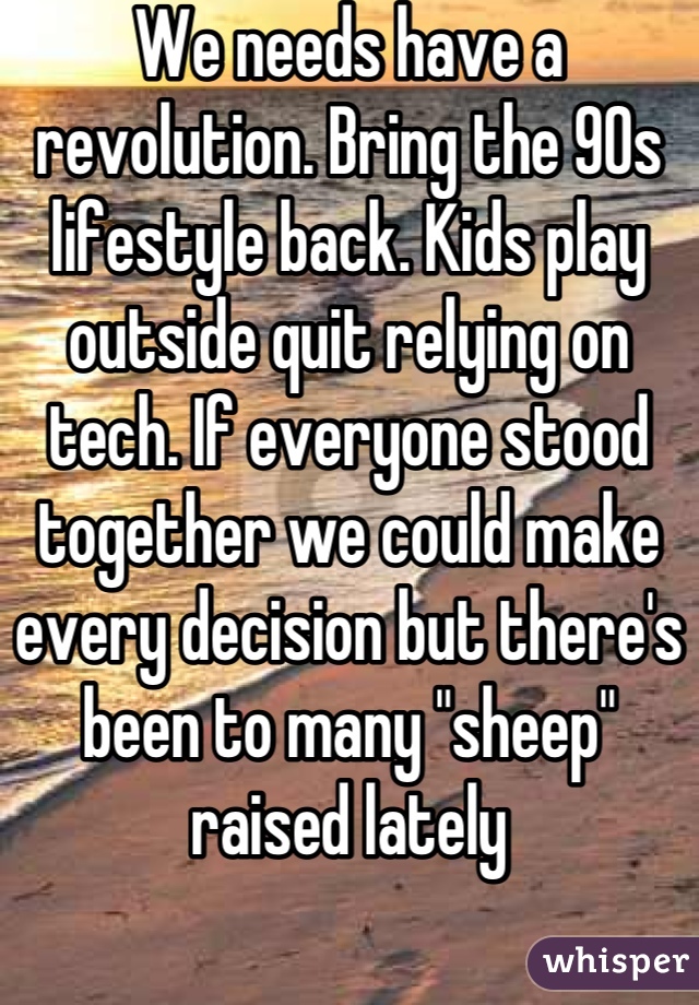 We needs have a revolution. Bring the 90s lifestyle back. Kids play outside quit relying on tech. If everyone stood together we could make every decision but there's been to many "sheep" raised lately
