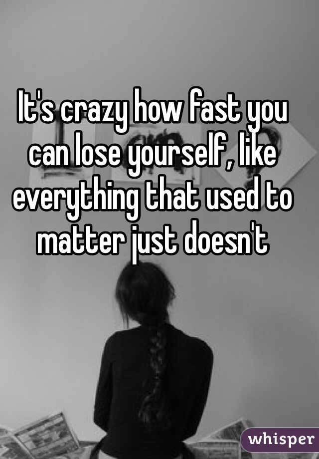 It's crazy how fast you can lose yourself, like everything that used to matter just doesn't 