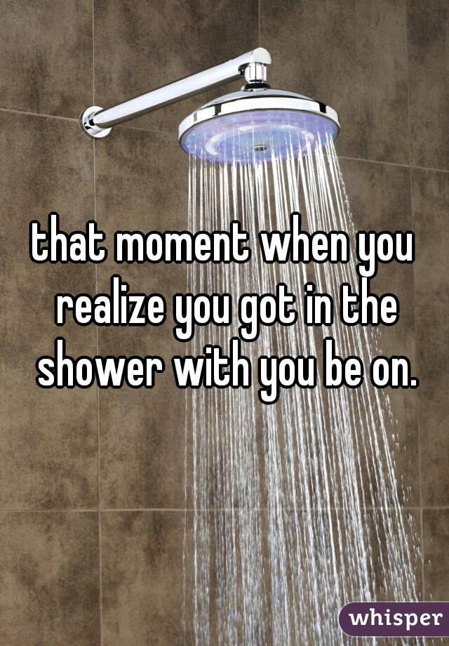 that moment when you realize you got in the shower with you be on.