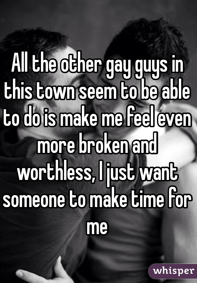 All the other gay guys in this town seem to be able to do is make me feel even more broken and worthless, I just want someone to make time for me