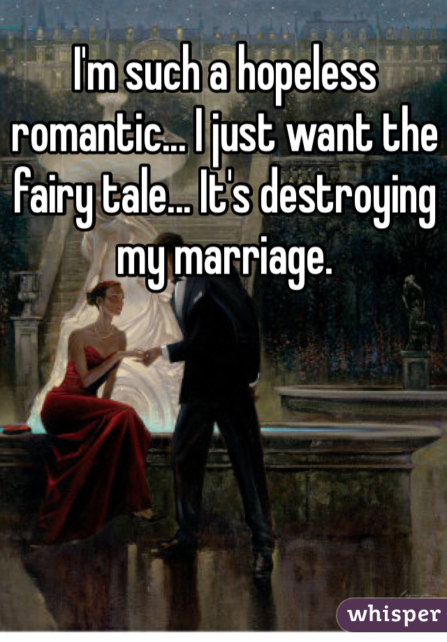 I'm such a hopeless romantic... I just want the fairy tale... It's destroying my marriage. 
