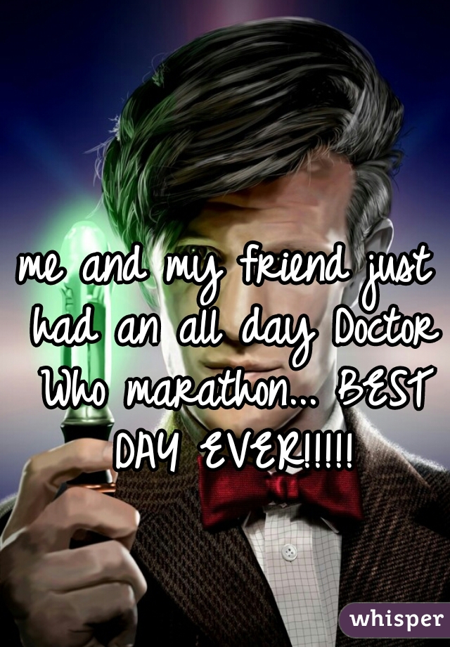 me and my friend just had an all day Doctor Who marathon... BEST DAY EVER!!!!!