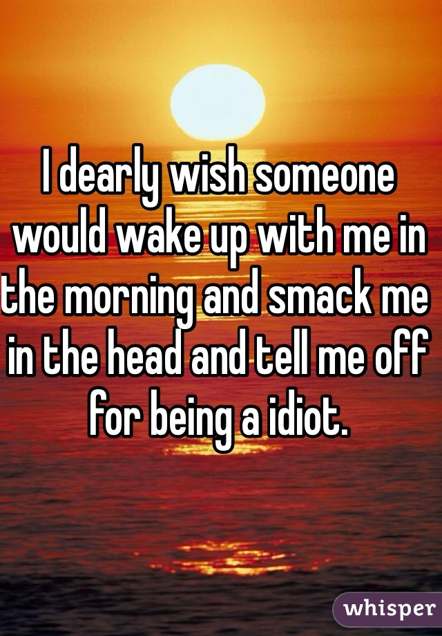 I dearly wish someone would wake up with me in the morning and smack me in the head and tell me off for being a idiot. 