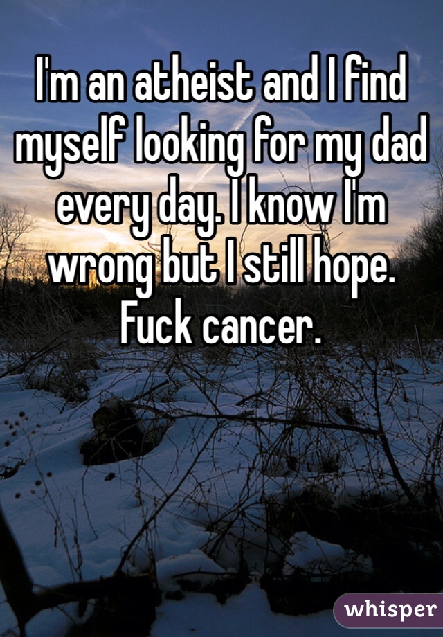 I'm an atheist and I find myself looking for my dad every day. I know I'm wrong but I still hope.    Fuck cancer.