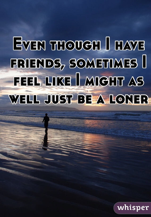 Even though I have friends, sometimes I feel like I might as well just be a loner