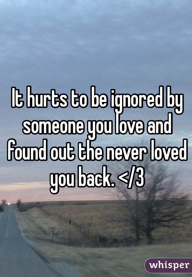 It hurts to be ignored by someone you love and found out the never loved you back. </3
