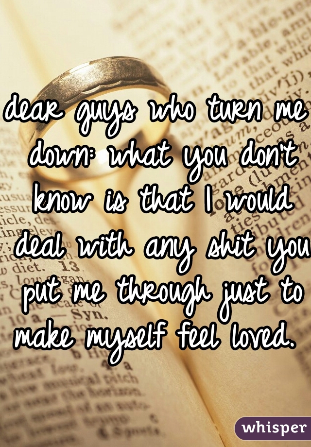 dear guys who turn me down: what you don't know is that I would deal with any shit you put me through just to make myself feel loved. 