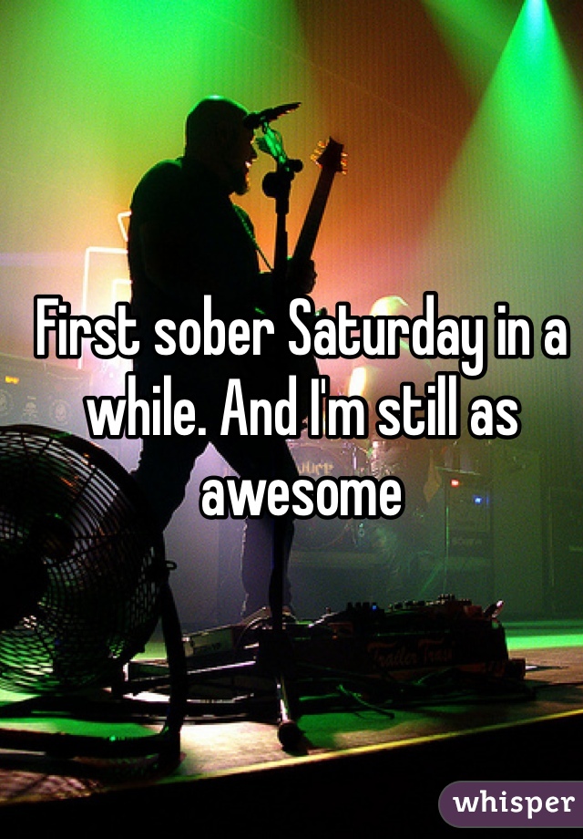 First sober Saturday in a while. And I'm still as awesome