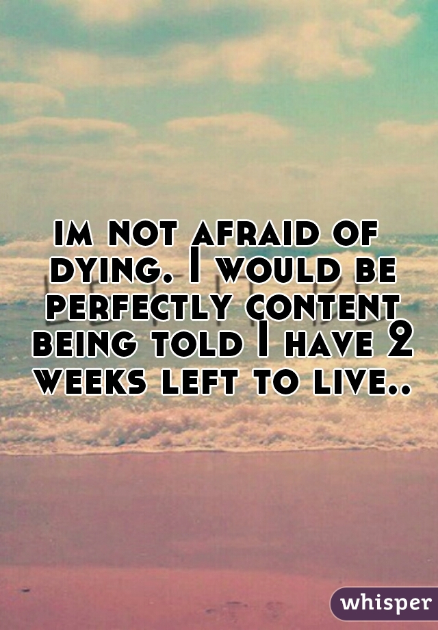 im not afraid of dying. I would be perfectly content being told I have 2 weeks left to live..