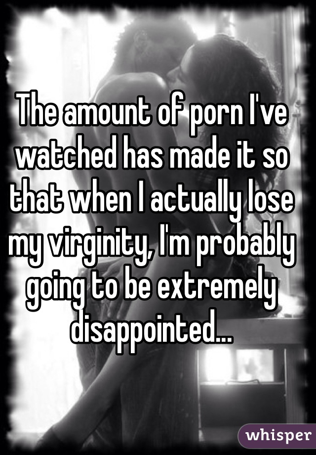 The amount of porn I've watched has made it so that when I actually lose my virginity, I'm probably going to be extremely disappointed... 