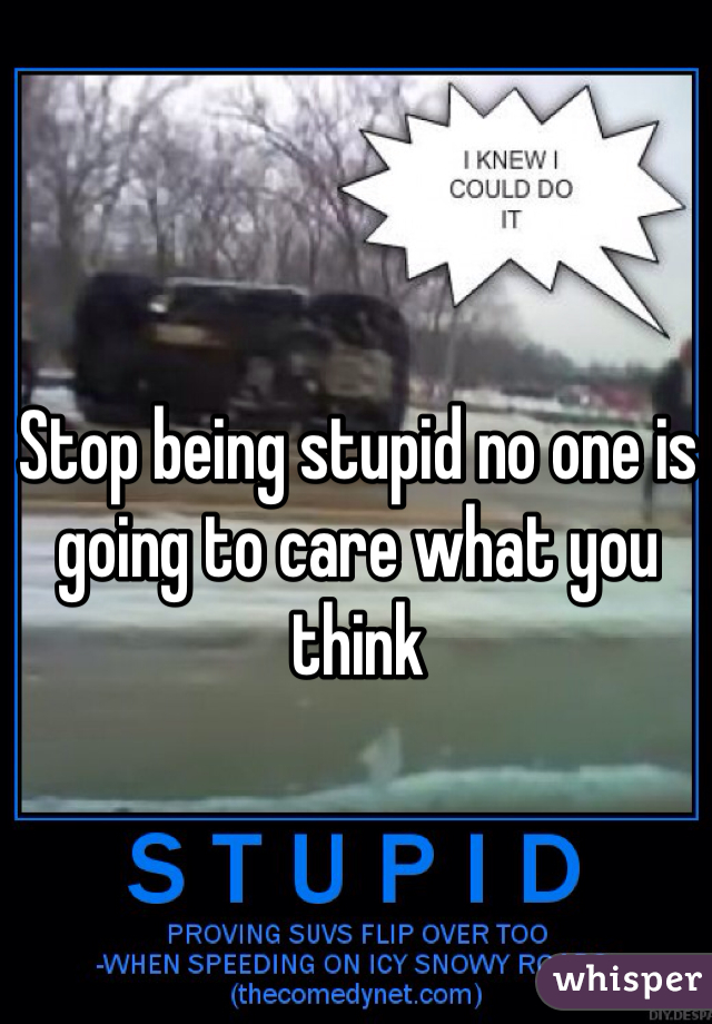 Stop being stupid no one is going to care what you think 