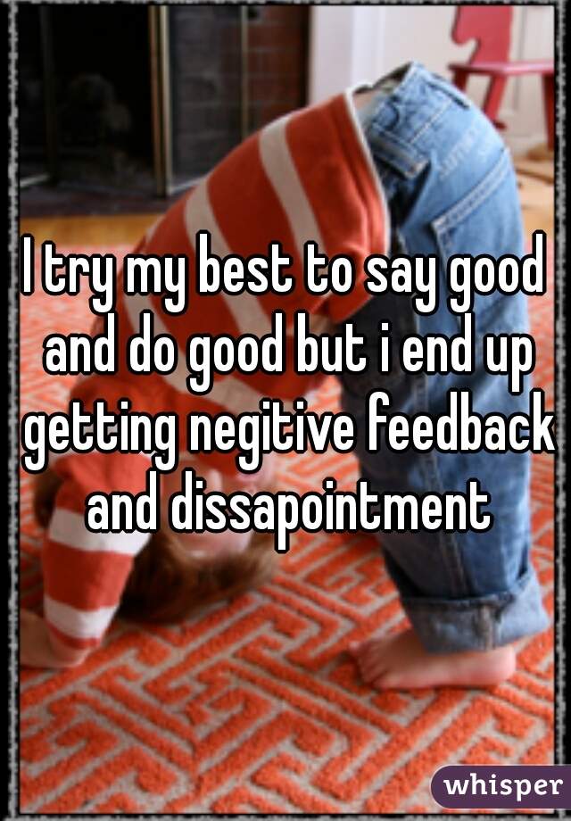 I try my best to say good and do good but i end up getting negitive feedback and dissapointment