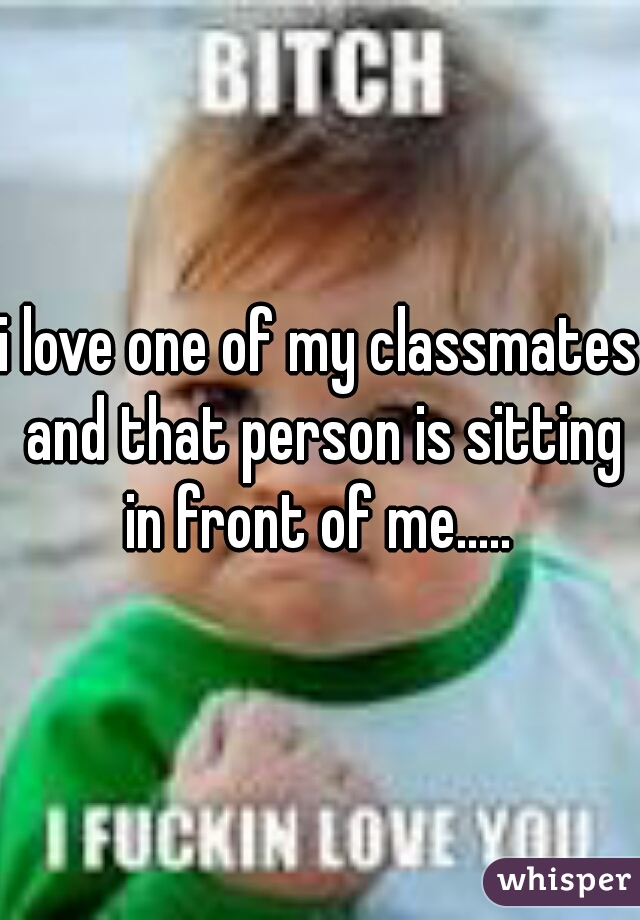 i love one of my classmates and that person is sitting in front of me..... 