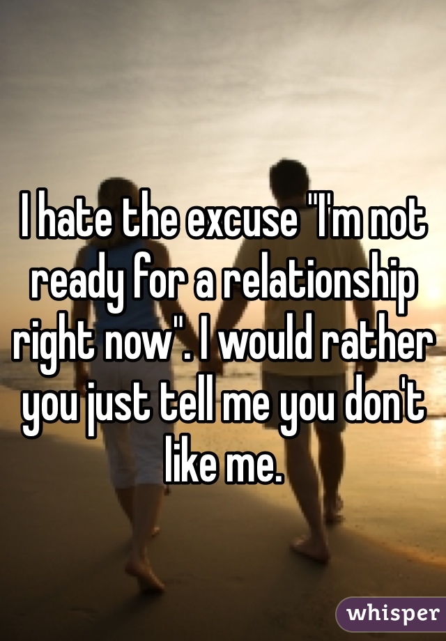 I hate the excuse "I'm not ready for a relationship right now". I would rather you just tell me you don't like me. 