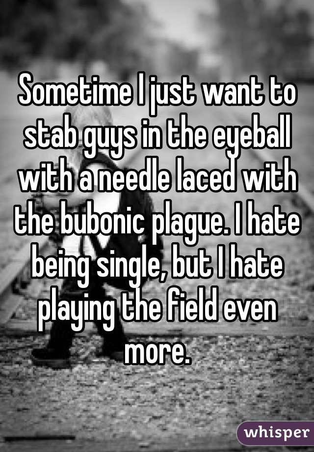 Sometime I just want to stab guys in the eyeball with a needle laced with the bubonic plague. I hate being single, but I hate playing the field even more. 