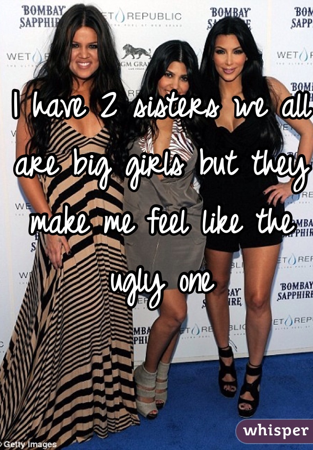 I have 2 sisters we all are big girls but they make me feel like the ugly one