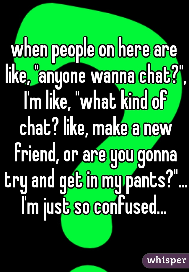 when people on here are like, "anyone wanna chat?", I'm like, "what kind of chat? like, make a new friend, or are you gonna try and get in my pants?"... I'm just so confused... 