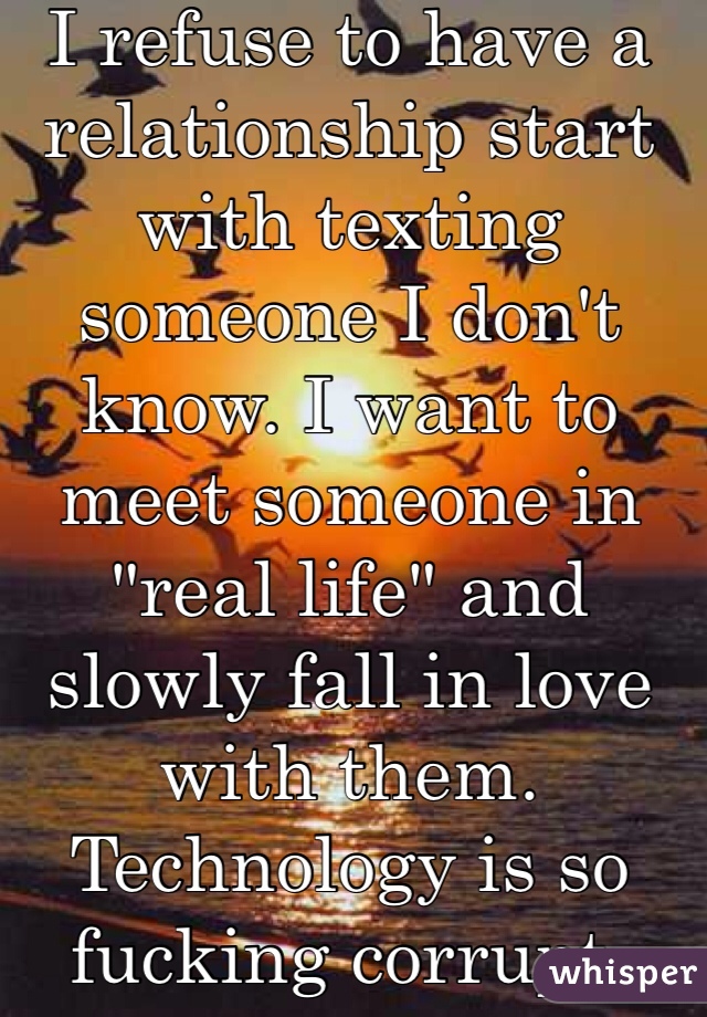 I refuse to have a relationship start with texting someone I don't know. I want to meet someone in "real life" and slowly fall in love with them. Technology is so fucking corrupt.