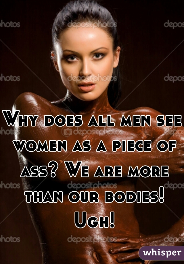Why does all men see women as a piece of ass? We are more than our bodies! Ugh!