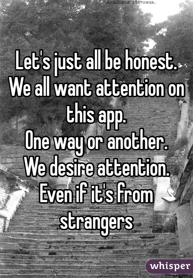 Let's just all be honest. 
We all want attention on this app. 
One way or another. 
We desire attention. 
Even if it's from strangers