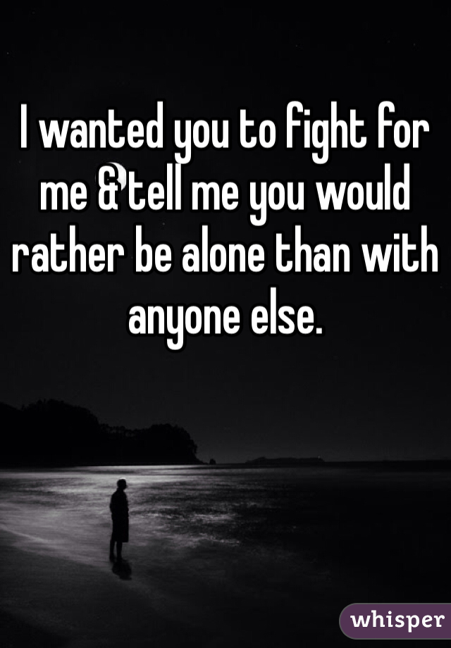 I wanted you to fight for me & tell me you would rather be alone than with anyone else.