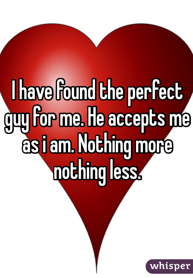 I have found the perfect guy for me. He accepts me as i am. Nothing more nothing less.