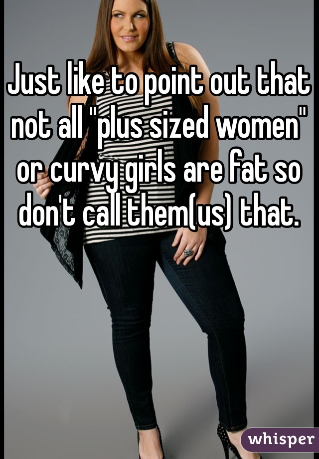 Just like to point out that 
not all "plus sized women" or curvy girls are fat so don't call them(us) that.
