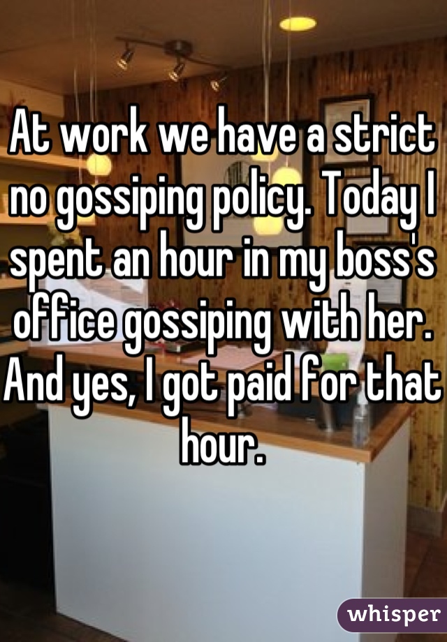 At work we have a strict no gossiping policy. Today I spent an hour in my boss's office gossiping with her. And yes, I got paid for that hour.