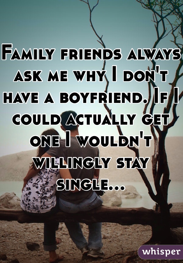 Family friends always ask me why I don't have a boyfriend. If I could actually get one I wouldn't willingly stay single...