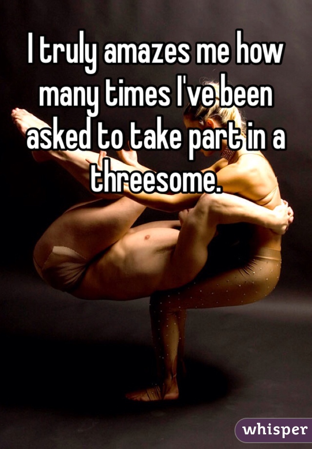 I truly amazes me how many times I've been asked to take part in a threesome.