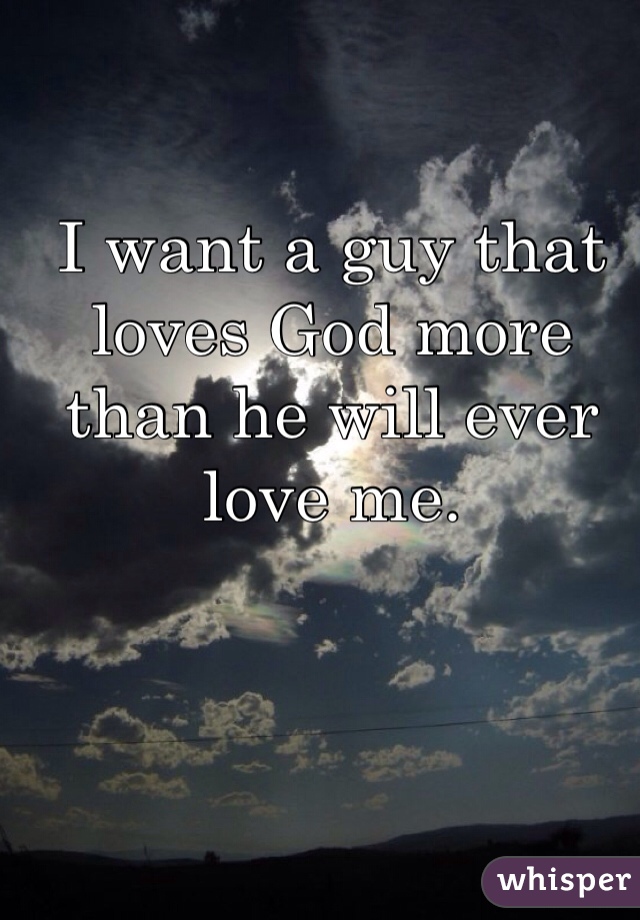 I want a guy that loves God more than he will ever love me.
