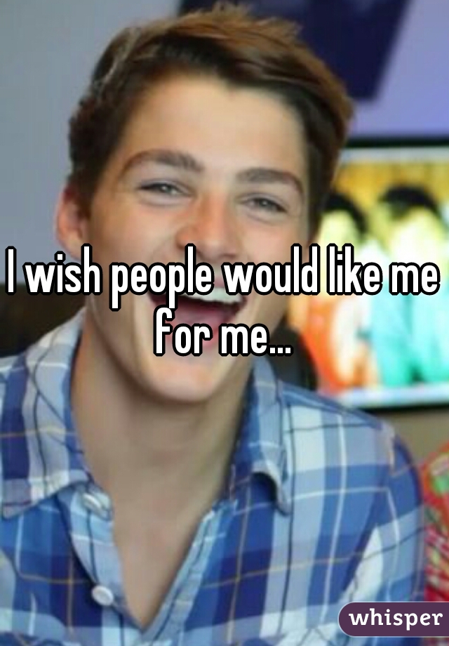 I wish people would like me for me... 