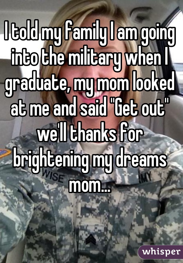 I told my family I am going into the military when I graduate, my mom looked at me and said "Get out" we'll thanks for brightening my dreams mom...
