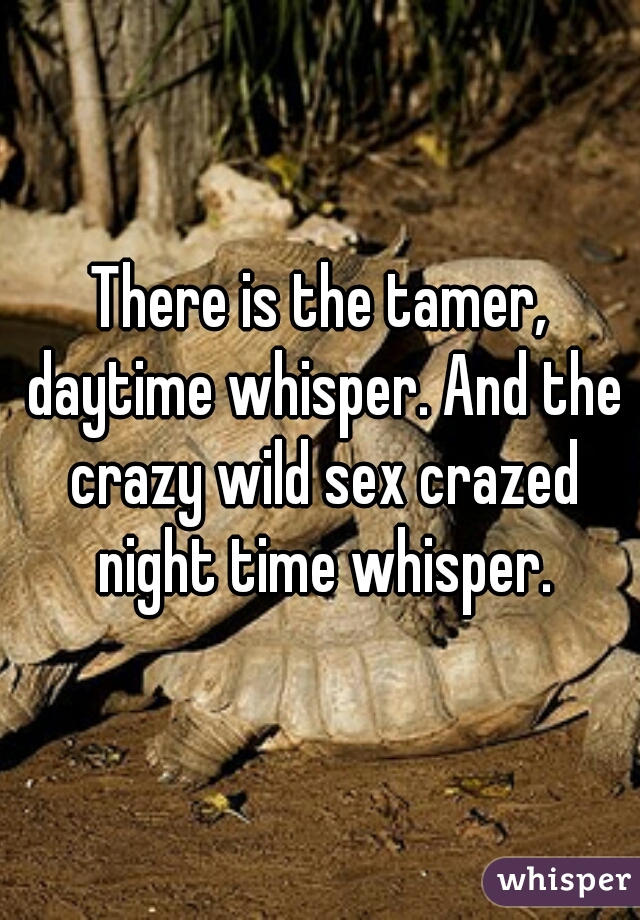 There is the tamer, daytime whisper. And the crazy wild sex crazed night time whisper.