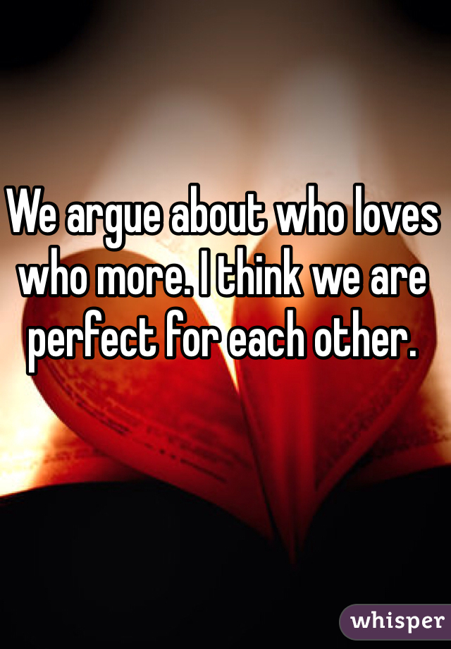 We argue about who loves who more. I think we are perfect for each other.