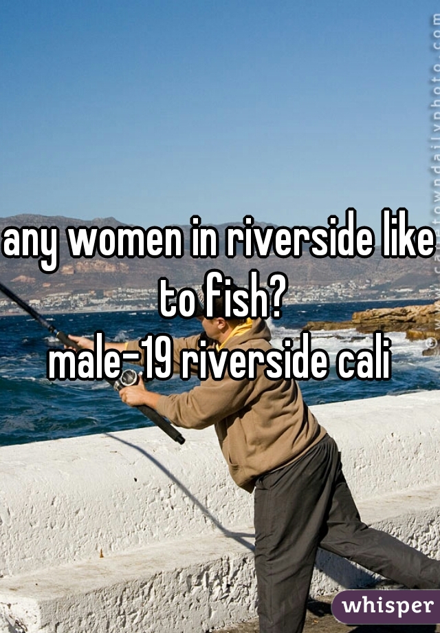 any women in riverside like to fish?

male-19 riverside cali