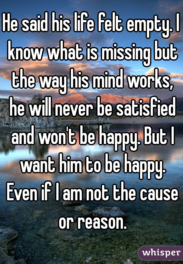 He said his life felt empty. I know what is missing but the way his mind works, he will never be satisfied and won't be happy. But I want him to be happy. Even if I am not the cause or reason.